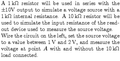 $\textstyle \parbox{3.5in}{%
A $1 $k$\Omega$ resistor will be used in series w...
... voltage at point $A$ with and without the
$10 $k$\Omega$ load connected.
}$