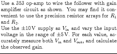 $\textstyle \parbox{3.5in}{%
Use a 353 op-amp to wire the follower with gain amp...
...box{$V_{\rm in}$} and \mbox{$V_{\rm out}$}, and
calculate the observed gain.
}$