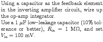 $\textstyle \parbox{3.0in}{%
Using a capacitor as the feedback element in the in...
...rance or better),
$R_{\rm in} = 1$ M$\Omega$, and set $V_{\rm in} = 100$ mV.
}$