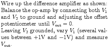 $\textstyle \parbox{3.0in}{%
Wire up the difference amplifier as shown:
\par
Bal...
... (several values between $+1$V and $-1$V)
and measure \mbox{$V_{\rm out}$}.
}$